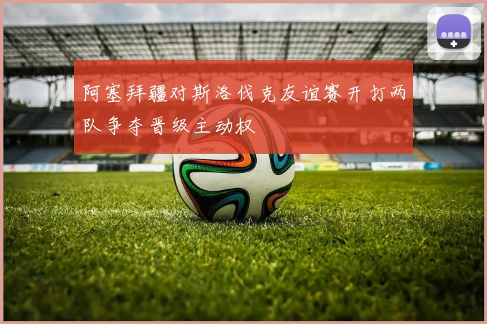 阿塞拜疆对斯洛伐克友谊赛开打两队争夺晋级主动权