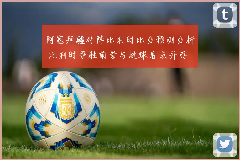 阿塞拜疆对阵比利时比分预测分析 比利时争胜前景与进球看点并存