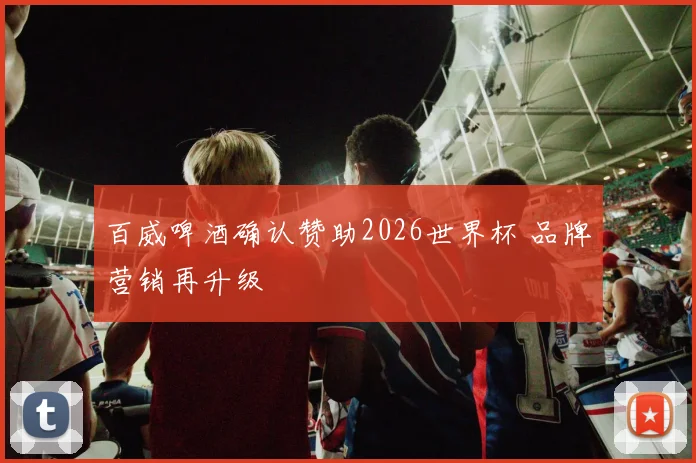 百威啤酒确认赞助2026世界杯 品牌营销再升级