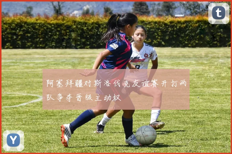 阿塞拜疆对斯洛伐克友谊赛开打两队争夺晋级主动权