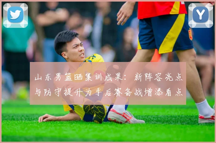 山东男篮晒集训成果：新阵容亮点与防守提升为季后赛备战增添看点