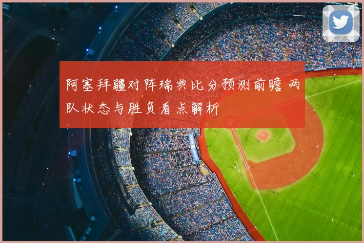 阿塞拜疆对阵瑞典比分预测前瞻 两队状态与胜负看点解析