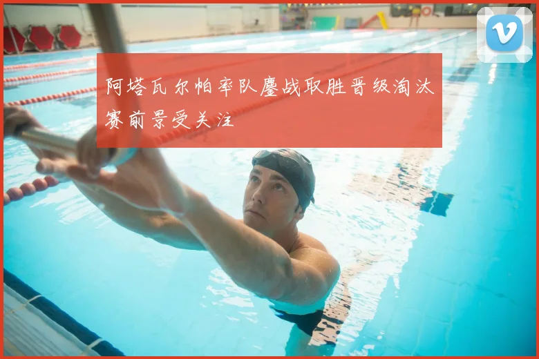 阿塔瓦尔帕率队鏖战取胜晋级淘汰赛前景受关注