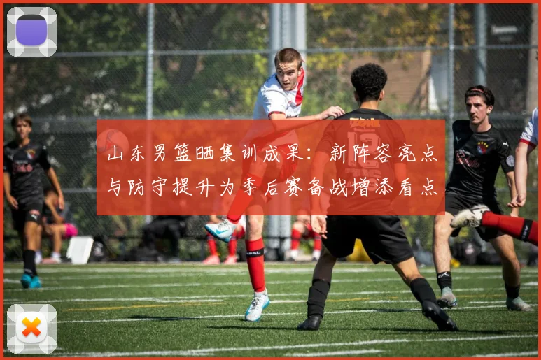 山东男篮晒集训成果：新阵容亮点与防守提升为季后赛备战增添看点