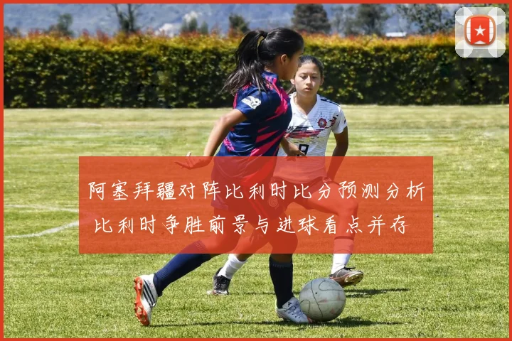 阿塞拜疆对阵比利时比分预测分析 比利时争胜前景与进球看点并存