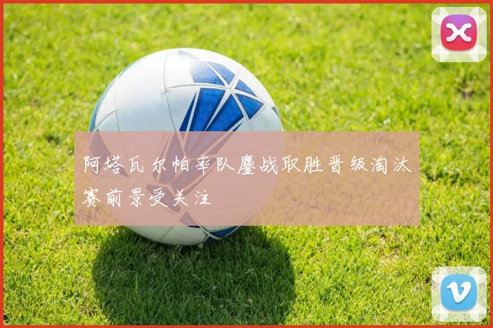 阿塔瓦尔帕率队鏖战取胜晋级淘汰赛前景受关注