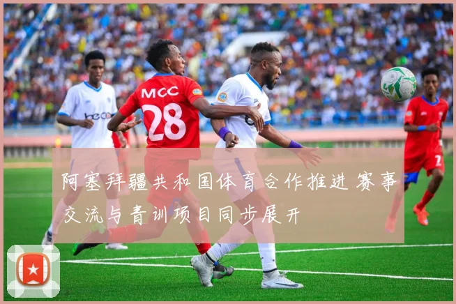 阿塞拜疆共和国体育合作推进 赛事交流与青训项目同步展开