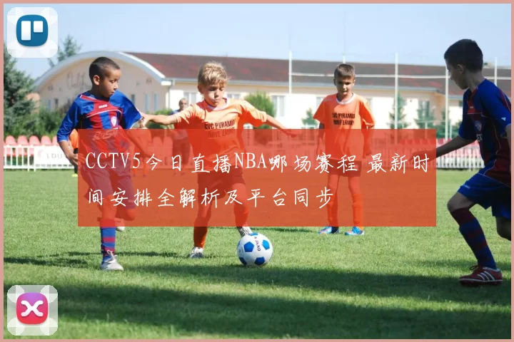 CCTV5今日直播NBA哪场赛程 最新时间安排全解析及平台同步