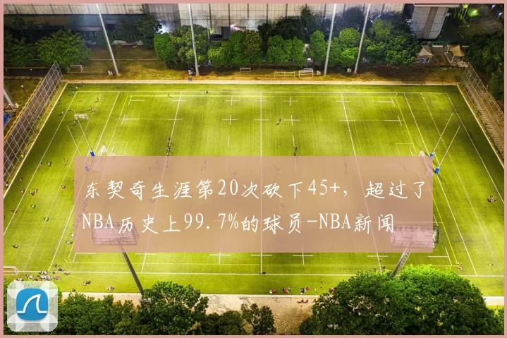 东契奇生涯第20次砍下45+，超过了NBA历史上99.7%的球员-NBA新闻