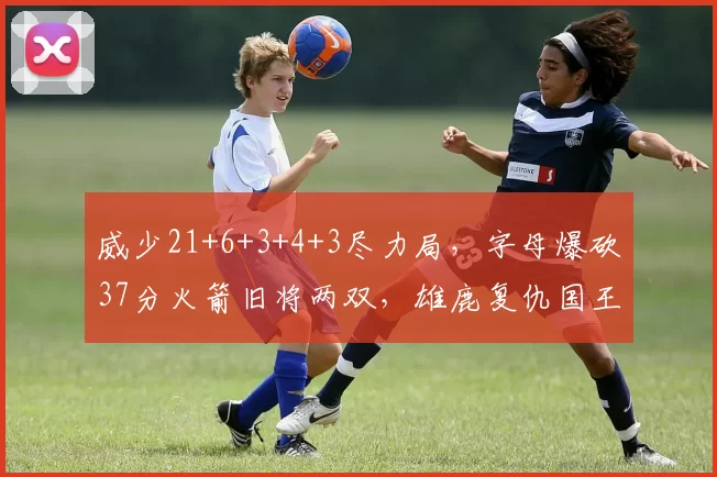 威少21+6+3+4+3尽力局，字母爆砍37分火箭旧将两双，雄鹿复仇国王