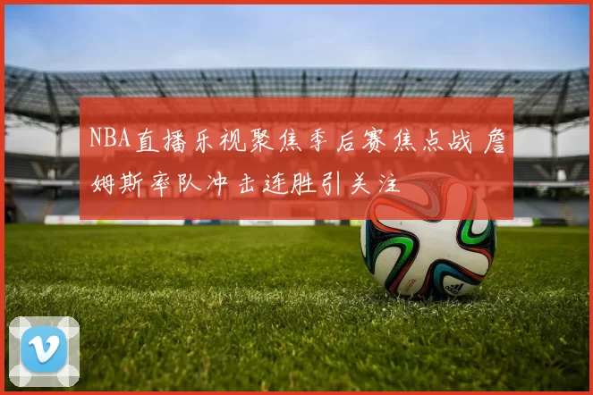 NBA直播乐视聚焦季后赛焦点战 詹姆斯率队冲击连胜引关注