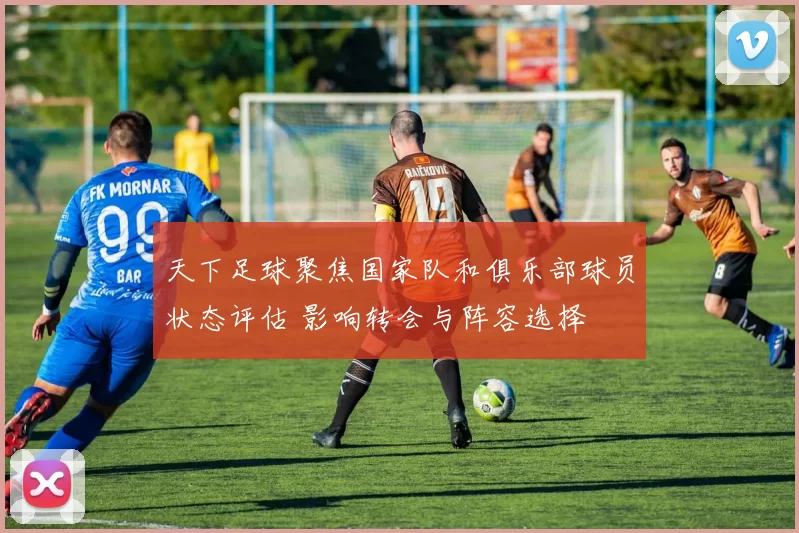 天下足球聚焦国家队和俱乐部球员状态评估 影响转会与阵容选择