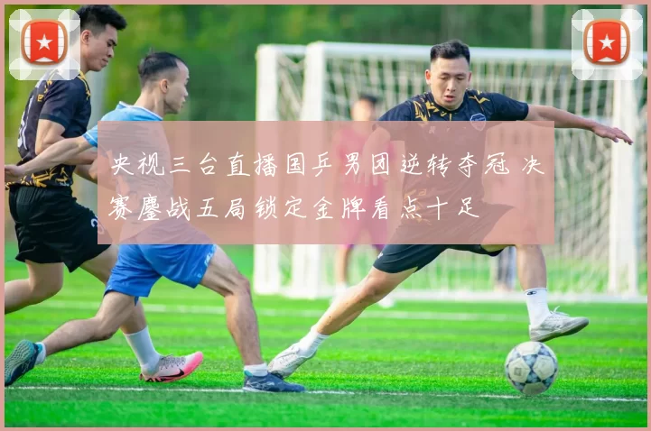 央视三台直播国乒男团逆转夺冠 决赛鏖战五局锁定金牌看点十足