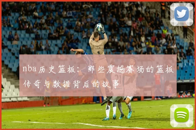 nba历史篮板：那些震撼赛场的篮板传奇与数据背后的故事