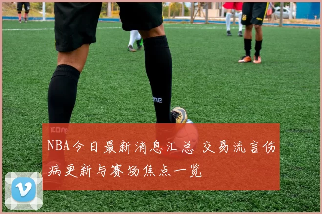 NBA今日最新消息汇总 交易流言伤病更新与赛场焦点一览