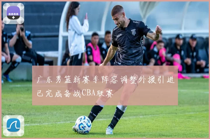 广东男篮新赛季阵容调整外援引进已完成备战CBA联赛