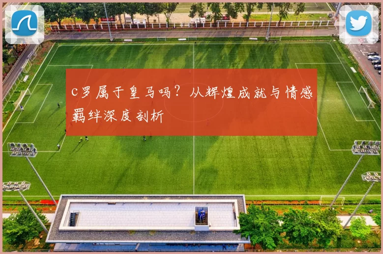 c罗属于皇马吗？从辉煌成就与情感羁绊深度剖析