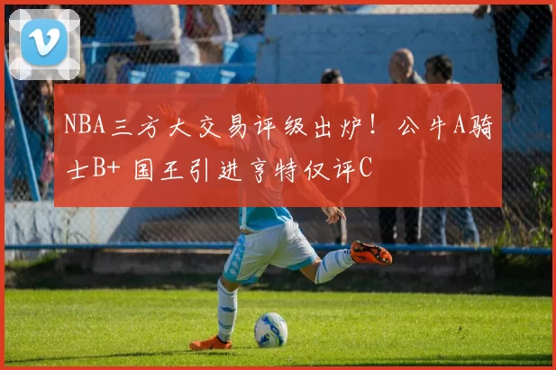 NBA三方大交易评级出炉！公牛A骑士B+ 国王引进亨特仅评C