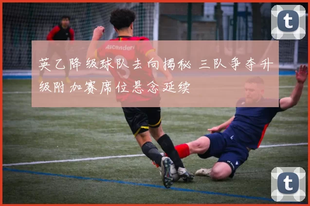 英乙降级球队去向揭秘 三队争夺升级附加赛席位悬念延续