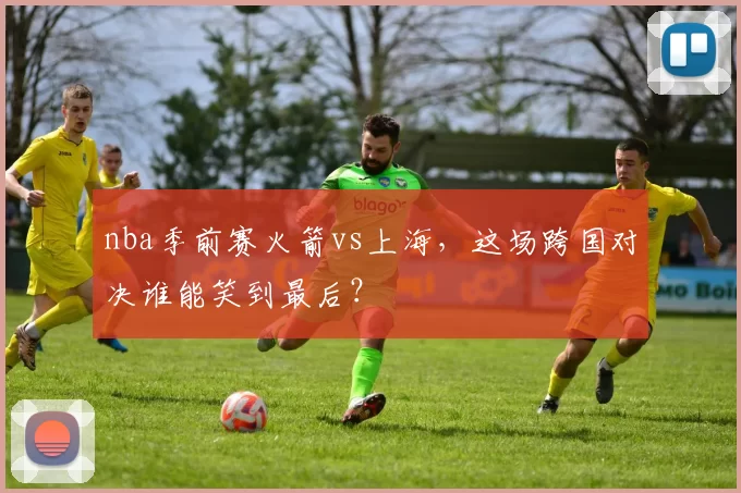 nba季前赛火箭vs上海，这场跨国对决谁能笑到最后？