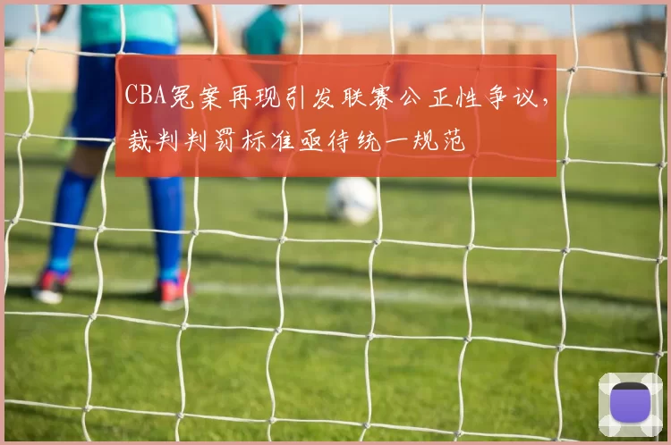 CBA冤案再现引发联赛公正性争议，裁判判罚标准亟待统一规范