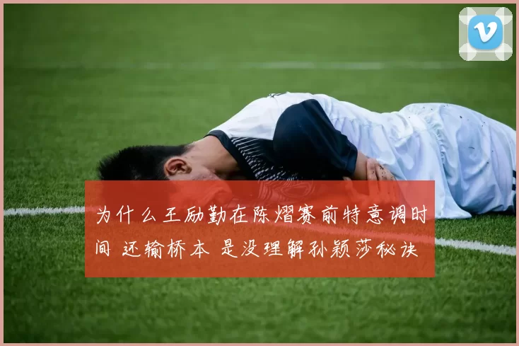 为什么王励勤在陈熠赛前特意调时间 还输桥本 是没理解孙颖莎秘诀么