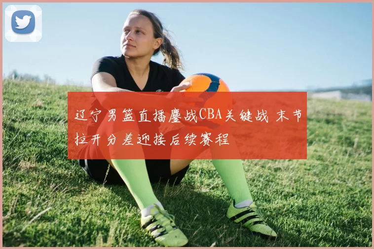 辽宁男篮直播鏖战CBA关键战 末节拉开分差迎接后续赛程