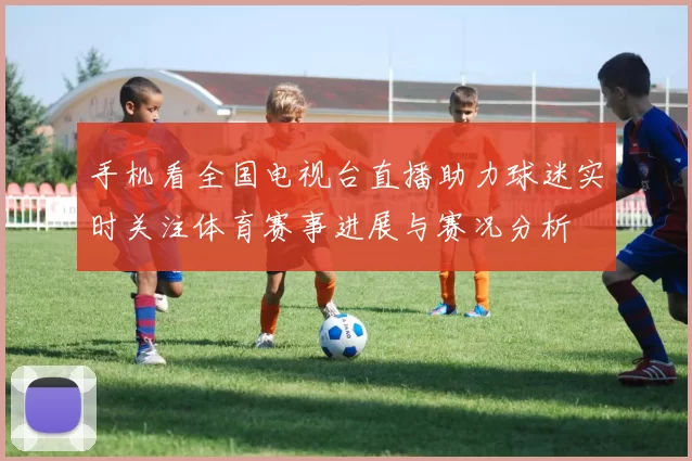 手机看全国电视台直播助力球迷实时关注体育赛事进展与赛况分析