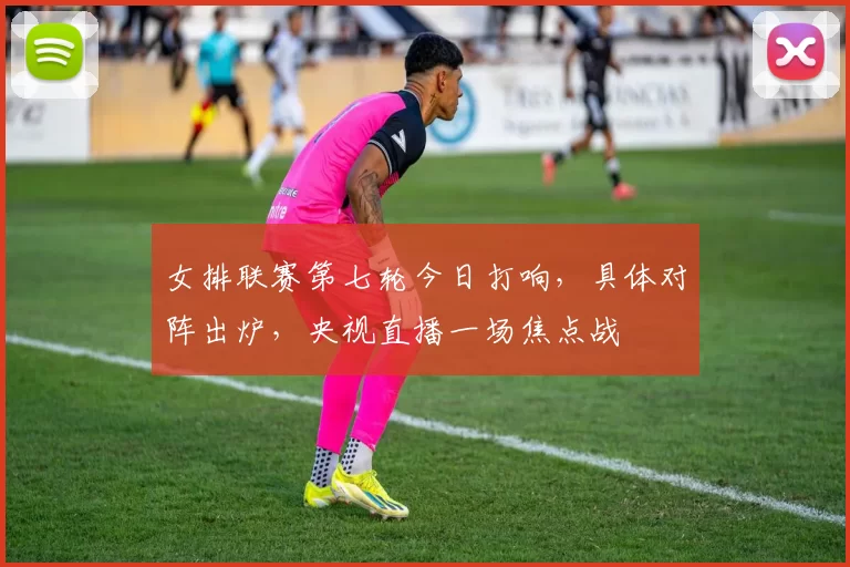 女排联赛第七轮今日打响，具体对阵出炉，央视直播一场焦点战