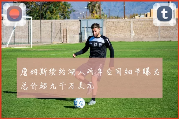 詹姆斯续约湖人两年合同细节曝光总价超九千万美元