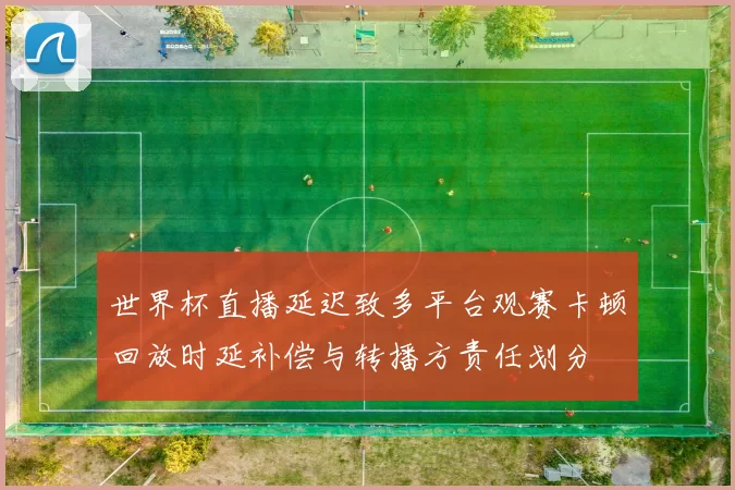 世界杯直播延迟致多平台观赛卡顿回放时延补偿与转播方责任划分