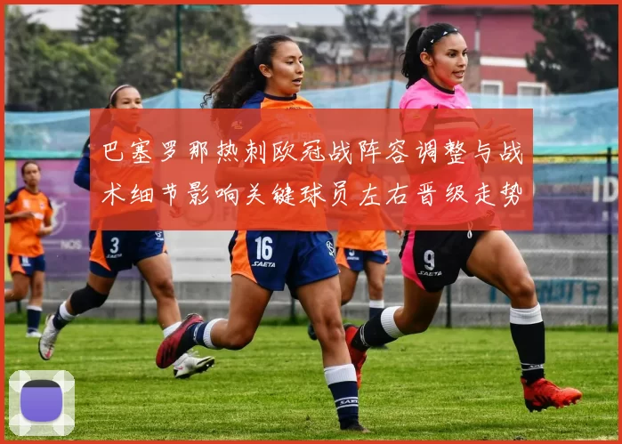 巴塞罗那热刺欧冠战阵容调整与战术细节影响关键球员左右晋级走势