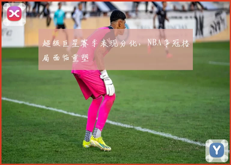 超级巨星赛季表现分化，NBA争冠格局面临重塑