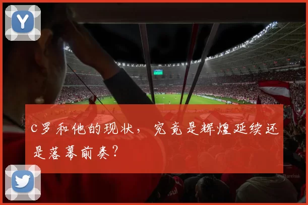 c罗和他的现状，究竟是辉煌延续还是落幕前奏？