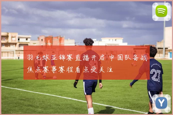 羽毛球亚锦赛直播开启 中国队备战焦点赛事赛程看点受关注