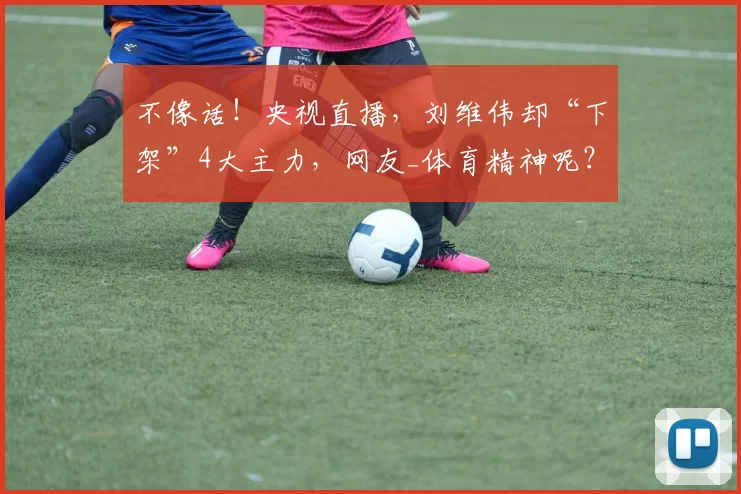 不像话！央视直播，刘维伟却“下架”4大主力，网友_体育精神呢？