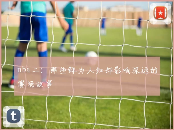nba二：那些鲜为人知却影响深远的赛场故事