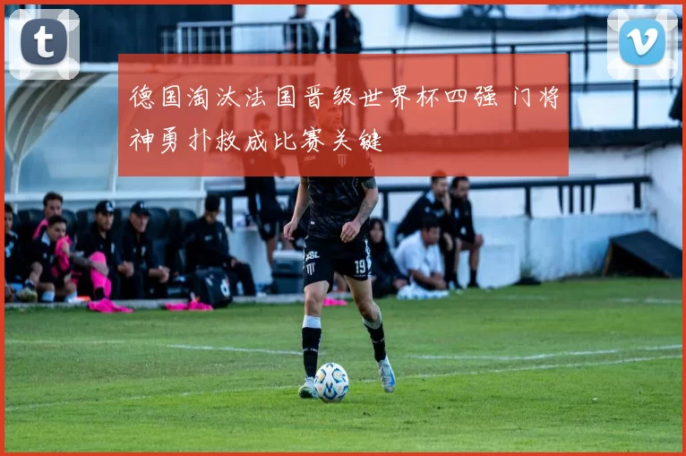 德国淘汰法国晋级世界杯四强 门将神勇扑救成比赛关键