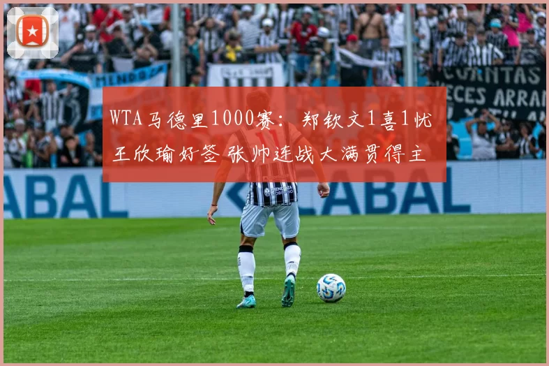 WTA马德里1000赛：郑钦文1喜1忧 王欣瑜好签 张帅连战大满贯得主