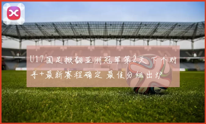 U17国足掀翻亚洲冠军第2天 下个对手+最新赛程确定 最佳分组出炉