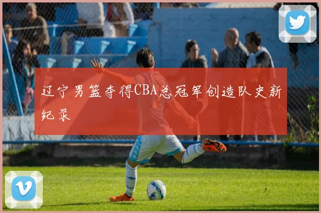 辽宁男篮夺得CBA总冠军创造队史新纪录