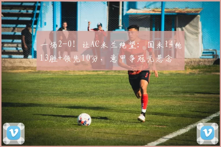 一场2-0！让AC米兰绝望：国米14轮13胜+领先10分，意甲争冠无悬念