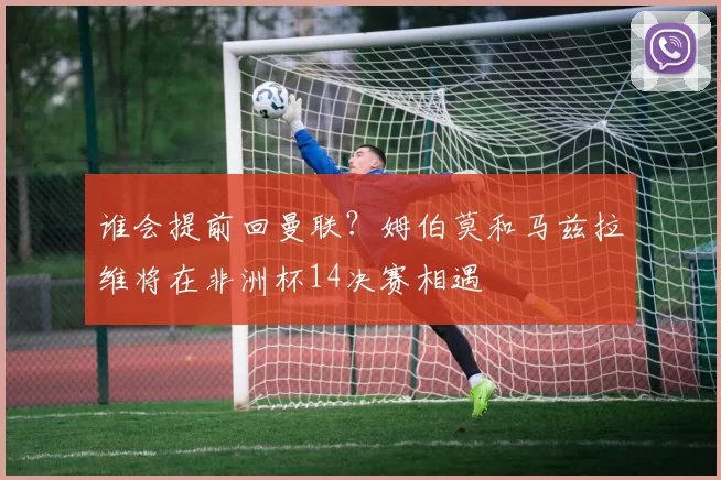 谁会提前回曼联？姆伯莫和马兹拉维将在非洲杯14决赛相遇