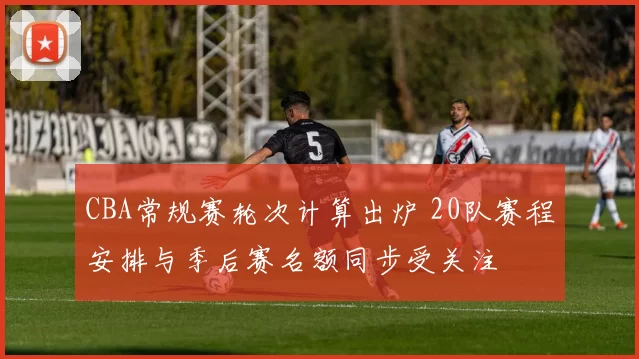 CBA常规赛轮次计算出炉 20队赛程安排与季后赛名额同步受关注