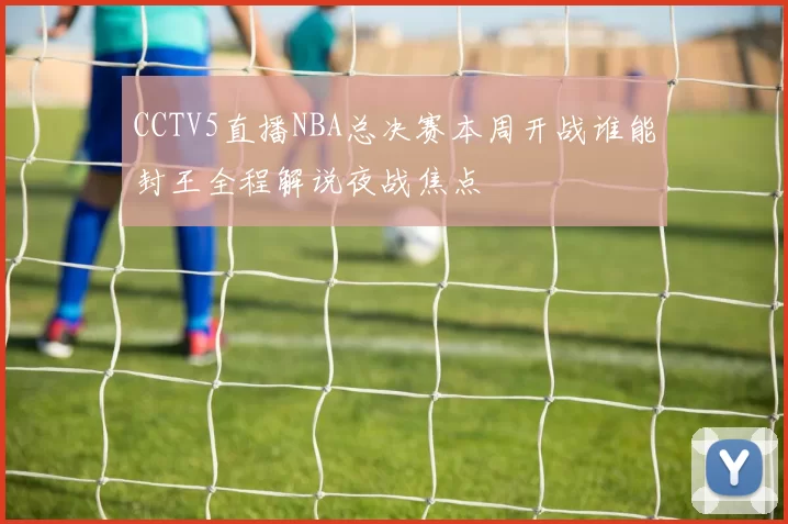 CCTV5直播NBA总决赛本周开战谁能封王全程解说夜战焦点
