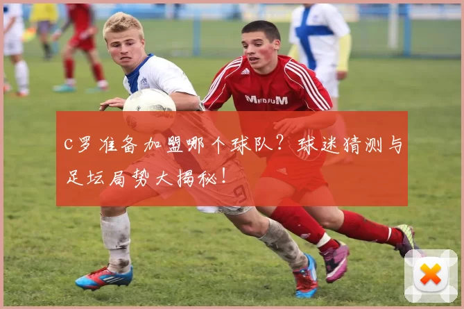 c罗准备加盟哪个球队？球迷猜测与足坛局势大揭秘！