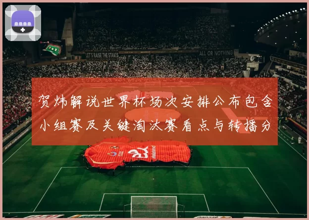 贺炜解说世界杯场次安排公布包含小组赛及关键淘汰赛看点与转播分配