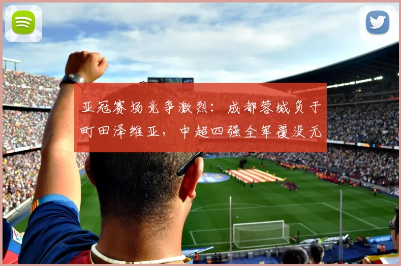 亚冠赛场竞争激烈：成都蓉城负于町田泽维亚，中超四强全军覆没无缘淘汰赛_比赛_1