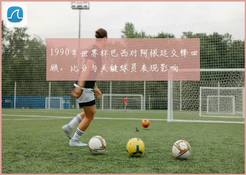 1990年世界杯巴西对阿根廷交锋回顾，比分与关键球员表现影响