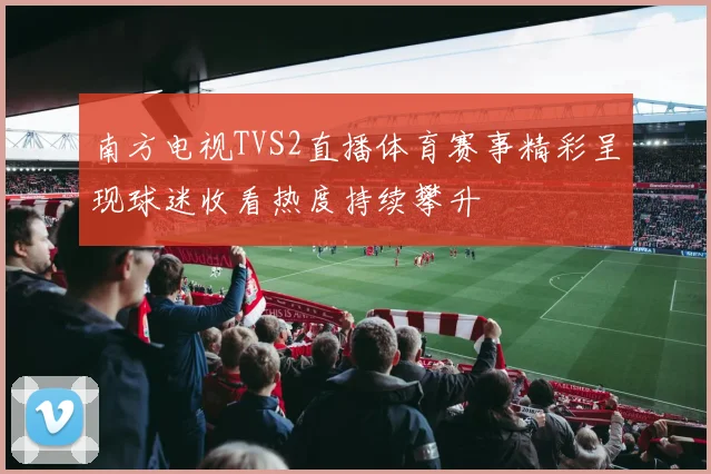 南方电视TVS2直播体育赛事精彩呈现球迷收看热度持续攀升